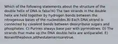 Which of the following statements about the structure of the double helix of DNA is false?A) The two strands in the double helix are held together by hydrogen bonds between the nitrogenous bases of the nucleotides.B) Each DNA strand is connected by covalent bonds between deoxyribose sugars and phosphates. C) Purines always base pair with pyrimidines. D) The strands that make up the DNA double helix are antiparallel. E) Noneoftheabove,allthestatementsaretrue.