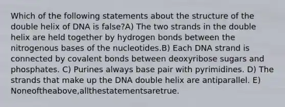 Which of the following statements about the structure of the double helix of DNA is false?A) The two strands in the double helix are held together by hydrogen bonds between the nitrogenous bases of the nucleotides.B) Each DNA strand is connected by <a href='https://www.questionai.com/knowledge/kWply8IKUM-covalent-bonds' class='anchor-knowledge'>covalent bonds</a> between deoxyribose sugars and phosphates. C) Purines always base pair with pyrimidines. D) The strands that make up the DNA double helix are antiparallel. E) Noneoftheabove,allthestatementsaretrue.