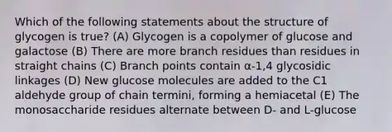 Which of the following statements about the structure of glycogen is true? (A) Glycogen is a copolymer of glucose and galactose (B) There are more branch residues than residues in straight chains (C) Branch points contain α-1,4 glycosidic linkages (D) New glucose molecules are added to the C1 aldehyde group of chain termini, forming a hemiacetal (E) The monosaccharide residues alternate between D- and L-glucose