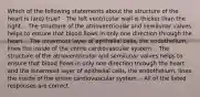 Which of the following statements about the structure of the heart is (are) true? - The left ventricular wall is thicker than the right. - The structure of the atrioventricular and semilunar valves helps to ensure that blood flows in only one direction through the heart. - The innermost layer of epithelial cells, the endothelium, lines the inside of the entire cardiovascular system. - The structure of the atrioventricular and semilunar valves helps to ensure that blood flows in only one direction through the heart and the innermost layer of epithelial cells, the endothelium, lines the inside of the entire cardiovascular system. - All of the listed responses are correct.