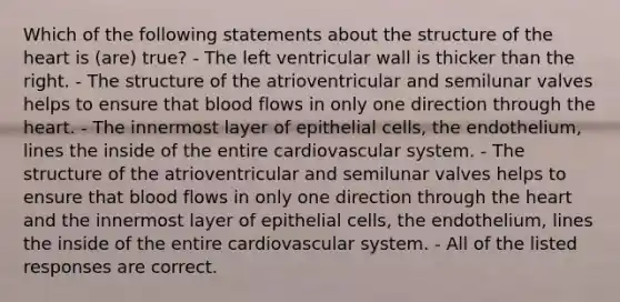 Which of the following statements about the structure of the heart is (are) true? - The left ventricular wall is thicker than the right. - The structure of the atrioventricular and semilunar valves helps to ensure that blood flows in only one direction through the heart. - The innermost layer of epithelial cells, the endothelium, lines the inside of the entire cardiovascular system. - The structure of the atrioventricular and semilunar valves helps to ensure that blood flows in only one direction through the heart and the innermost layer of epithelial cells, the endothelium, lines the inside of the entire cardiovascular system. - All of the listed responses are correct.