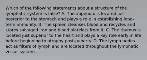 Which of the following statements about a structure of the lymphatic system is false? A. The appendix is located just posterior to the stomach and plays a role in establishing long-term immunity. B. The spleen cleanses blood and recycles and stores salvaged iron and blood platelets from it. C. The thymus is located just superior to the heart and plays a key role early in life before beginning to atrophy post-puberty. D. The lymph nodes act as filters of lymph and are located throughout the lymphatic vessel system.