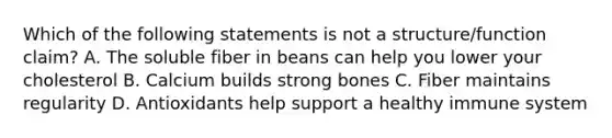 Which of the following statements is not a structure/function claim? A. The soluble fiber in beans can help you lower your cholesterol B. Calcium builds strong bones C. Fiber maintains regularity D. Antioxidants help support a healthy immune system