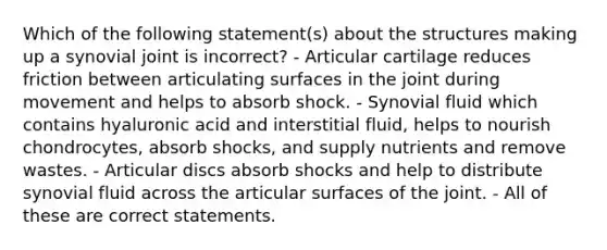 Which of the following statement(s) about the structures making up a synovial joint is incorrect? - Articular cartilage reduces friction between articulating surfaces in the joint during movement and helps to absorb shock. - Synovial fluid which contains hyaluronic acid and interstitial fluid, helps to nourish chondrocytes, absorb shocks, and supply nutrients and remove wastes. - Articular discs absorb shocks and help to distribute synovial fluid across the articular surfaces of the joint. - All of these are correct statements.