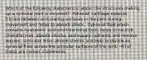 Which of the following statement(s) about the structures making up a synovial joint is incorrect? -Articular cartilage reduces friction between articulating surfaces in the joint during movement and helps to absorb shock. -Synovial fluid which contains hyaluronic acid and interstitial fluid, helps to nourish chondrocytes, absorb shocks, and supply nutrients and remove wastes. -Articular discs absorb shocks and help to distribute synovial fluid across the articular surfaces of the joint. -All of these are correct statements.