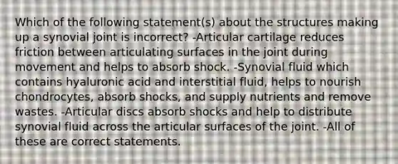 Which of the following statement(s) about the structures making up a synovial joint is incorrect? -Articular cartilage reduces friction between articulating surfaces in the joint during movement and helps to absorb shock. -Synovial fluid which contains hyaluronic acid and interstitial fluid, helps to nourish chondrocytes, absorb shocks, and supply nutrients and remove wastes. -Articular discs absorb shocks and help to distribute synovial fluid across the articular surfaces of the joint. -All of these are correct statements.