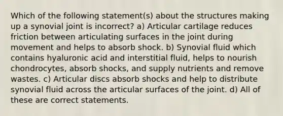 Which of the following statement(s) about the structures making up a synovial joint is incorrect? a) Articular cartilage reduces friction between articulating surfaces in the joint during movement and helps to absorb shock. b) Synovial fluid which contains hyaluronic acid and interstitial fluid, helps to nourish chondrocytes, absorb shocks, and supply nutrients and remove wastes. c) Articular discs absorb shocks and help to distribute synovial fluid across the articular surfaces of the joint. d) All of these are correct statements.