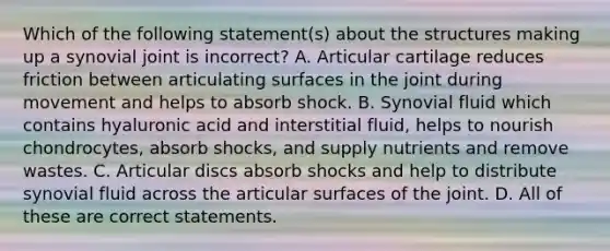 Which of the following statement(s) about the structures making up a synovial joint is incorrect? A. Articular cartilage reduces friction between articulating surfaces in the joint during movement and helps to absorb shock. B. Synovial fluid which contains hyaluronic acid and interstitial fluid, helps to nourish chondrocytes, absorb shocks, and supply nutrients and remove wastes. C. Articular discs absorb shocks and help to distribute synovial fluid across the articular surfaces of the joint. D. All of these are correct statements.