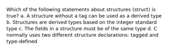 Which of the following statements about structures (struct) is true? a. A structure without a tag can be used as a derived type b. Structures are derived types based on the integer standard type c. The fields in a structure must be of the same type d. C normally uses two different structure declarations: tagged and type-defined