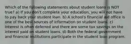 Which of the following statements about student loans is NOT true? a) If you don't complete your education, you will not have to pay back your student loan. b) A school's financial aid office is one of the best sources of information on student loans. c) Interest is often deferred and there are some tax savings on the interest paid on student loans. d) Both the federal government and financial institutions participate in the student loan program.