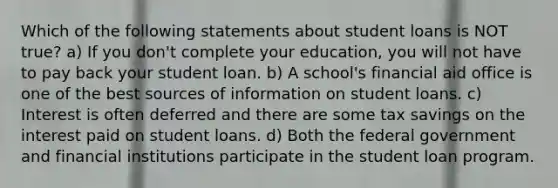 Which of the following statements about student loans is NOT true? a) If you don't complete your education, you will not have to pay back your student loan. b) A school's financial aid office is one of the best sources of information on student loans. c) Interest is often deferred and there are some tax savings on the interest paid on student loans. d) Both the federal government and financial institutions participate in the student loan program.