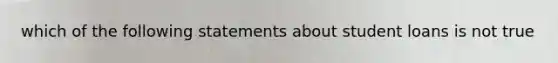 which of the following statements about student loans is not true