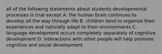 all of the following statements about students developmental processes is true except A. the human brain continues to develop all the way through life B. children tend to organize their experiences and naturally adapt to their environments C. language development occurs completely separately of cognitive development D. interactions with other people will help promote cognitive and social development