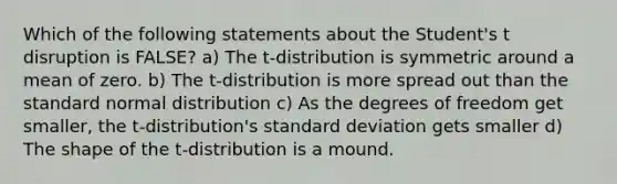 Which of the following statements about the Student's t disruption is FALSE? a) The t-distribution is symmetric around a mean of zero. b) The t-distribution is more spread out than the standard normal distribution c) As the degrees of freedom get smaller, the t-distribution's <a href='https://www.questionai.com/knowledge/kqGUr1Cldy-standard-deviation' class='anchor-knowledge'>standard deviation</a> gets smaller d) The shape of the t-distribution is a mound.