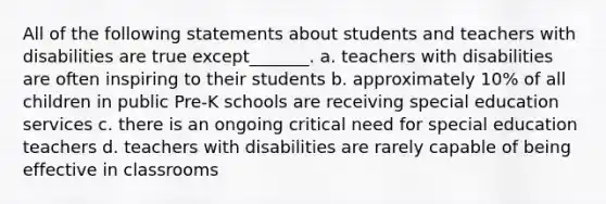 All of the following statements about students and teachers with disabilities are true except_______. a. teachers with disabilities are often inspiring to their students b. approximately 10% of all children in public Pre-K schools are receiving special education services c. there is an ongoing critical need for special education teachers d. teachers with disabilities are rarely capable of being effective in classrooms