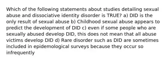 Which of the following statements about studies detailing sexual abuse and dissociative identity disorder is TRUE? a) DID is the only result of sexual abuse b) Childhood sexual abuse appears to predict the development of DID c) even if some people who are sexually abused develop DID, this does not mean that all abuse victims develop DID d) Rare disorder such as DID are sometimes included in epidemological surveys because they occur so infrequently