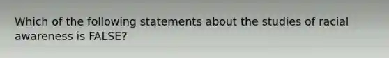 Which of the following statements about the studies of racial awareness is FALSE?