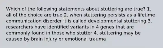 Which of the following statements about stuttering are true? 1. all of the choice are true 2. when stuttering persists as a lifetime communication disorder it is called developmental stuttering 3. researchers have identified variants in 4 genes that are commonly found in those who stutter 4. stuttering may be caused by brain injury or emotional trauma