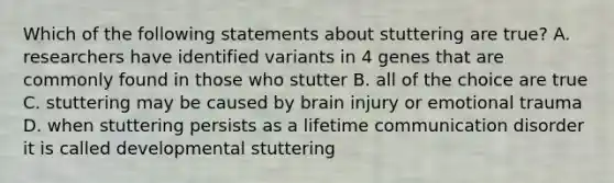 Which of the following statements about stuttering are true? A. researchers have identified variants in 4 genes that are commonly found in those who stutter B. all of the choice are true C. stuttering may be caused by brain injury or emotional trauma D. when stuttering persists as a lifetime communication disorder it is called developmental stuttering