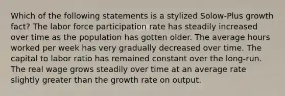 Which of the following statements is a stylized Solow-Plus growth fact? The labor force participation rate has steadily increased over time as the population has gotten older. The average hours worked per week has very gradually decreased over time. The capital to labor ratio has remained constant over the long-run. The real wage grows steadily over time at an average rate slightly greater than the growth rate on output.