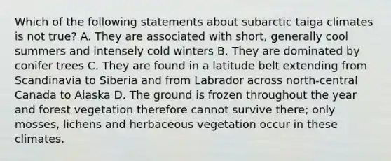 Which of the following statements about subarctic taiga climates is not true? A. They are associated with short, generally cool summers and intensely cold winters B. They are dominated by conifer trees C. They are found in a latitude belt extending from Scandinavia to Siberia and from Labrador across north-central Canada to Alaska D. The ground is frozen throughout the year and forest vegetation therefore cannot survive there; only mosses, lichens and herbaceous vegetation occur in these climates.