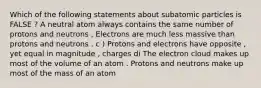 Which of the following statements about subatomic particles is FALSE ? A neutral atom always contains the same number of protons and neutrons , Electrons are much less massive than protons and neutrons . c ) Protons and electrons have opposite , yet equal in magnitude , charges di The electron cloud makes up most of the volume of an atom . Protons and neutrons make up most of the mass of an atom