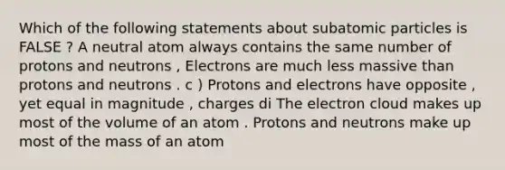 Which of the following statements about subatomic particles is FALSE ? A neutral atom always contains the same number of protons and neutrons , Electrons are much less massive than protons and neutrons . c ) Protons and electrons have opposite , yet equal in magnitude , charges di The electron cloud makes up most of the volume of an atom . Protons and neutrons make up most of the mass of an atom