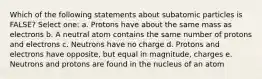 Which of the following statements about subatomic particles is FALSE? Select one: a. Protons have about the same mass as electrons b. A neutral atom contains the same number of protons and electrons c. Neutrons have no charge d. Protons and electrons have opposite, but equal in magnitude, charges e. Neutrons and protons are found in the nucleus of an atom