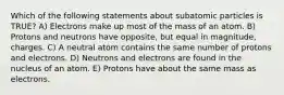 Which of the following statements about subatomic particles is TRUE? A) Electrons make up most of the mass of an atom. B) Protons and neutrons have opposite, but equal in magnitude, charges. C) A neutral atom contains the same number of protons and electrons. D) Neutrons and electrons are found in the nucleus of an atom. E) Protons have about the same mass as electrons.