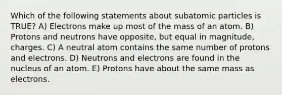 Which of the following statements about <a href='https://www.questionai.com/knowledge/kEPDFoKa0c-subatomic-particles' class='anchor-knowledge'>subatomic particles</a> is TRUE? A) Electrons make up most of the mass of an atom. B) Protons and neutrons have opposite, but equal in magnitude, charges. C) A neutral atom contains the same number of protons and electrons. D) Neutrons and electrons are found in the nucleus of an atom. E) Protons have about the same mass as electrons.