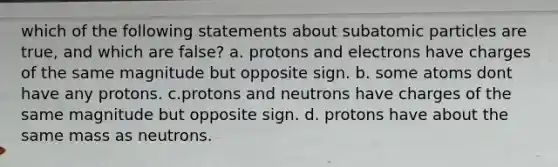 which of the following statements about subatomic particles are true, and which are false? a. protons and electrons have charges of the same magnitude but opposite sign. b. some atoms dont have any protons. c.protons and neutrons have charges of the same magnitude but opposite sign. d. protons have about the same mass as neutrons.