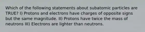 Which of the following statements about subatomic particles are TRUE? I) Protons and electrons have charges of opposite signs but the same magnitude. II) Protons have twice the mass of neutrons III) Electrons are lighter than neutrons.