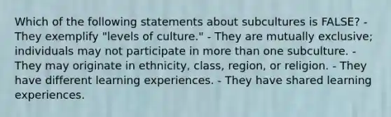 Which of the following statements about subcultures is FALSE? - They exemplify "levels of culture." - They are mutually exclusive; individuals may not participate in more than one subculture. - They may originate in ethnicity, class, region, or religion. - They have different learning experiences. - They have shared learning experiences.