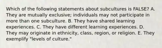 Which of the following statements about subcultures is FALSE? A. They are mutually exclusive; individuals may not participate in more than one subculture. B. They have shared learning experiences. C. They have different learning experiences. D. They may originate in ethnicity, class, region, or religion. E. They exemplify "levels of culture."