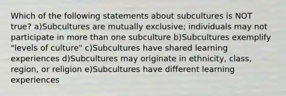 Which of the following statements about subcultures is NOT true? a)Subcultures are mutually exclusive; individuals may not participate in more than one subculture b)Subcultures exemplify "levels of culture" c)Subcultures have shared learning experiences d)Subcultures may originate in ethnicity, class, region, or religion e)Subcultures have different learning experiences