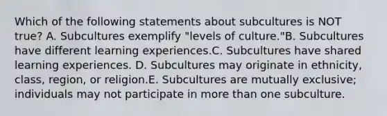 Which of the following statements about subcultures is NOT true? A. Subcultures exemplify "levels of culture."B. Subcultures have different learning experiences.C. Subcultures have shared learning experiences. D. Subcultures may originate in ethnicity, class, region, or religion.E. Subcultures are mutually exclusive; individuals may not participate in more than one subculture.