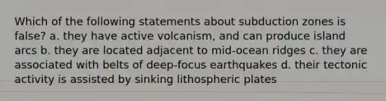 Which of the following statements about subduction zones is false? a. they have active volcanism, and can produce island arcs b. they are located adjacent to mid-ocean ridges c. they are associated with belts of deep-focus earthquakes d. their tectonic activity is assisted by sinking lithospheric plates