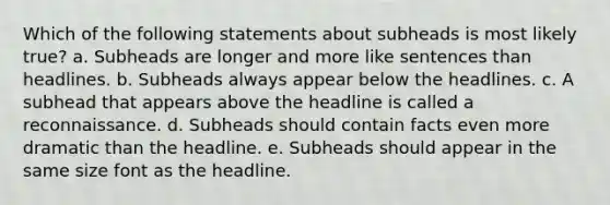 Which of the following statements about subheads is most likely true? a. Subheads are longer and more like sentences than headlines. b. Subheads always appear below the headlines. c. A subhead that appears above the headline is called a reconnaissance. d. Subheads should contain facts even more dramatic than the headline. e. Subheads should appear in the same size font as the headline.