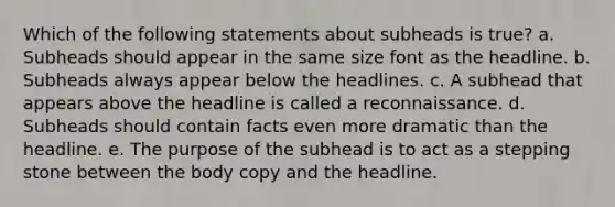 Which of the following statements about subheads is true? a. Subheads should appear in the same size font as the headline. b. Subheads always appear below the headlines. c. A subhead that appears above the headline is called a reconnaissance. d. Subheads should contain facts even more dramatic than the headline. e. The purpose of the subhead is to act as a stepping stone between the body copy and the headline.