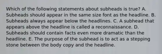 Which of the following statements about subheads is true? A. Subheads should appear in the same size font as the headline. B. Subheads always appear below the headlines. C. A subhead that appears above the headline is called a reconnaissance. D. Subheads should contain facts even more dramatic than the headline. E. The purpose of the subhead is to act as a stepping stone between the body copy and the headline.