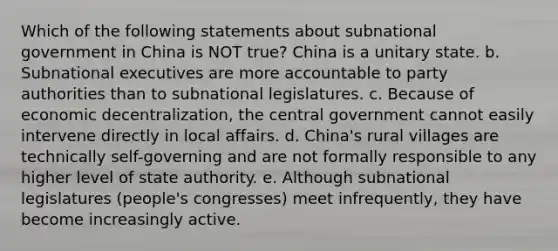 Which of the following statements about subnational government in China is NOT true? China is a unitary state. b. Subnational executives are more accountable to party authorities than to subnational legislatures. c. Because of economic decentralization, the central government cannot easily intervene directly in local affairs. d. China's rural villages are technically self-governing and are not formally responsible to any higher level of state authority. e. Although subnational legislatures (people's congresses) meet infrequently, they have become increasingly active.