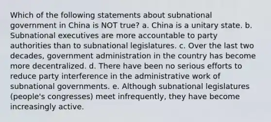 Which of the following statements about subnational government in China is NOT true? a. China is a unitary state. b. Subnational executives are more accountable to party authorities than to subnational legislatures. c. Over the last two decades, government administration in the country has become more decentralized. d. There have been no serious efforts to reduce party interference in the administrative work of subnational governments. e. Although subnational legislatures (people's congresses) meet infrequently, they have become increasingly active.