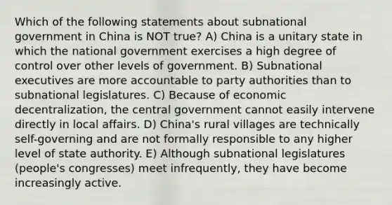 Which of the following statements about subnational government in China is NOT true? A) China is a unitary state in which the national government exercises a high degree of control over other levels of government. B) Subnational executives are more accountable to party authorities than to subnational legislatures. C) Because of economic decentralization, the central government cannot easily intervene directly in local affairs. D) China's rural villages are technically self-governing and are not formally responsible to any higher level of state authority. E) Although subnational legislatures (people's congresses) meet infrequently, they have become increasingly active.