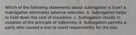 Which of the following statements about subrogation is true? a. Subrogation eliminates adverse selection. b. Subrogation helps to hold down the cost of insurance. c. Subrogation results in violation of the principle of indemnity. d. Subrogation permits a party who caused a loss to avoid responsibility for the loss.