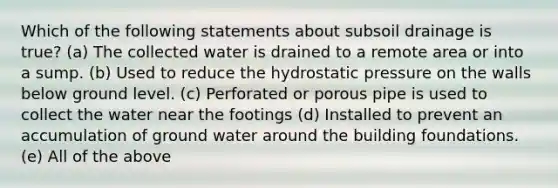 Which of the following statements about subsoil drainage is true? (a) The collected water is drained to a remote area or into a sump. (b) Used to reduce the hydrostatic pressure on the walls below ground level. (c) Perforated or porous pipe is used to collect the water near the footings (d) Installed to prevent an accumulation of ground water around the building foundations. (e) All of the above