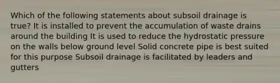 Which of the following statements about subsoil drainage is true? It is installed to prevent the accumulation of waste drains around the building It is used to reduce the hydrostatic pressure on the walls below ground level Solid concrete pipe is best suited for this purpose Subsoil drainage is facilitated by leaders and gutters