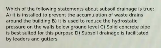 Which of the following statements about subsoil drainage is true: A) It is installed to prevent the accumulation of waste drains around the building B) It is used to reduce the hydrostatic pressure on the walls below ground level C) Solid concrete pipe is best suited for this purpose D) Subsoil drainage is facilitated by leaders and gutters