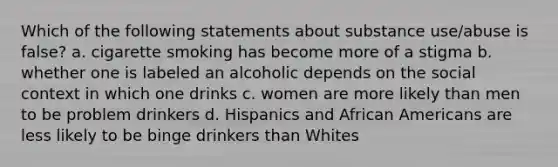 Which of the following statements about substance use/abuse is false? a. cigarette smoking has become more of a stigma b. whether one is labeled an alcoholic depends on the social context in which one drinks c. women are more likely than men to be problem drinkers d. Hispanics and African Americans are less likely to be binge drinkers than Whites