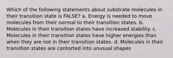 Which of the following statements about substrate molecules in their transition state is FALSE? a. Energy is needed to move molecules from their normal to their transition states. b. Molecules in their transition states have increased stability. c. Molecules in their transition states have higher energies than when they are not in their transition states. d. Molecules in their transition states are contorted into unusual shapes