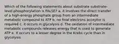 Which of the following statements about substrate substrate-level phosphorylation is FALSE? a. it involves the direct transfer of a high-energy phosphate group from an intermediate metabolic compound to ATP b. no final electrons acceptor is required c. it occurs in glycolysis d. The oxidation of intermediate metabolic compounds releases energy that is used to generate ATP e. It occurs to a lesser degree in the Krebs cycle than in glycolysis